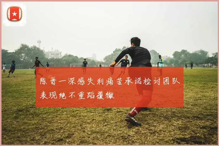 陈晋一深感失利痛苦承诺检讨团队表现绝不重蹈覆辙