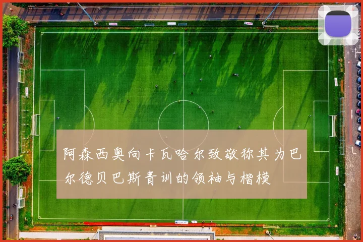 阿森西奥向卡瓦哈尔致敬称其为巴尔德贝巴斯青训的领袖与楷模