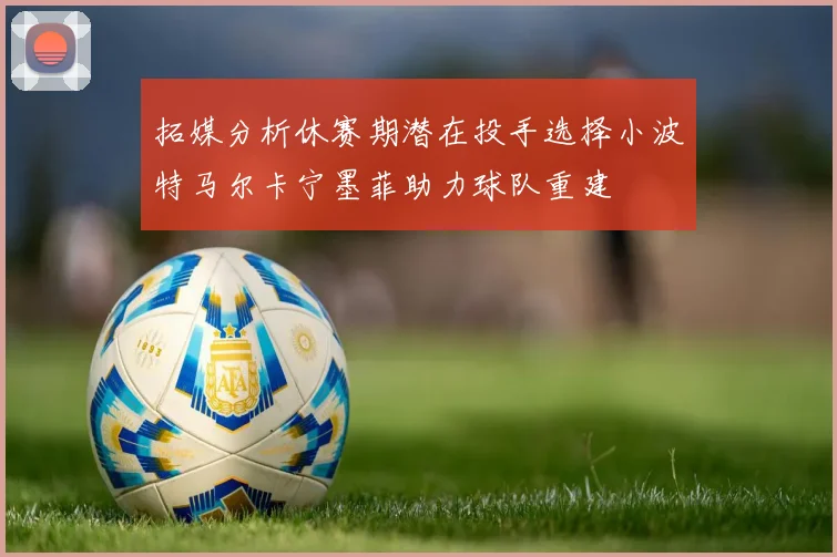 拓媒分析休赛期潜在投手选择小波特马尔卡宁墨菲助力球队重建