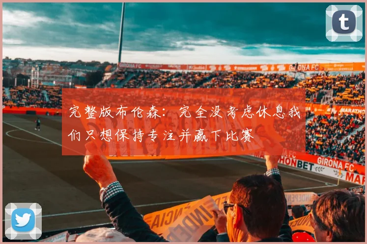 完整版布伦森：完全没考虑休息我们只想保持专注并赢下比赛