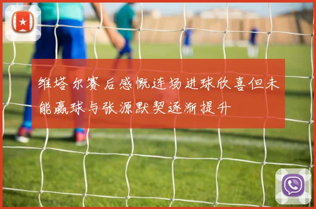 维塔尔赛后感慨连场进球欣喜但未能赢球与张源默契逐渐提升