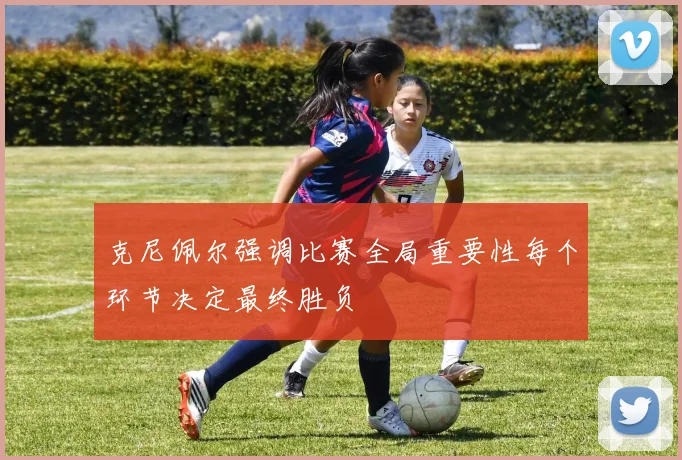 克尼佩尔强调比赛全局重要性每个环节决定最终胜负